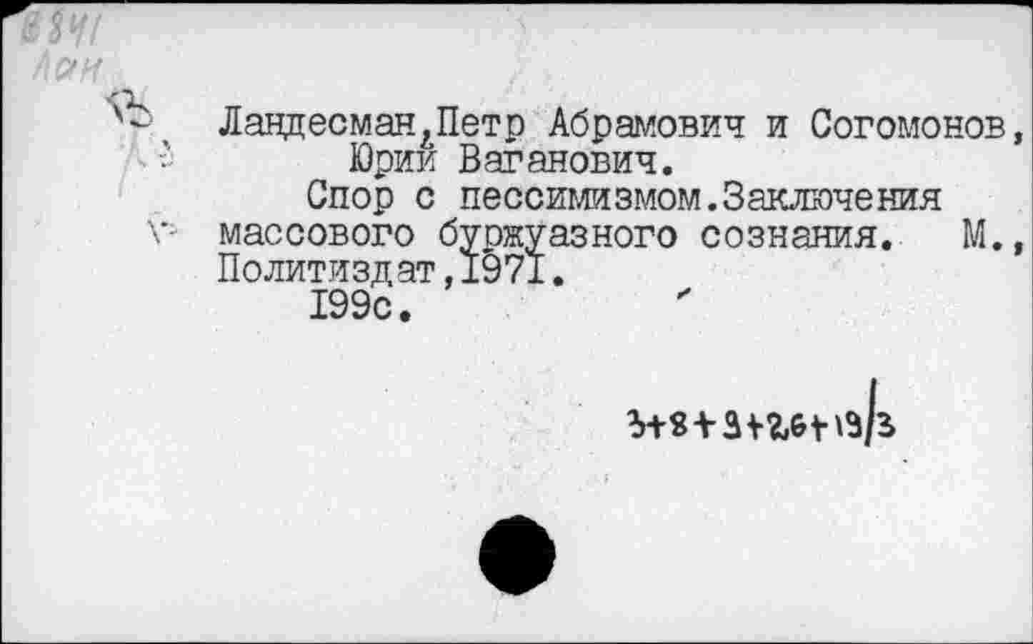 ﻿ЛандесманАПетр Абрамович и Согомонов, Юрик Ваганович.
Спор с пессимизмом.Заключения массового буржуазного сознания. М., Политиздат,1971.
199с.
